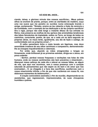 191
                          HÁ DOIS MIL ANOS...

ciando, talvez, o glorioso minuto dos nossos sacrifícios... Meus pobres
olhos se enchem de pranto, porque, entre as claridades do madeiro, ouço
uma voz suave que me penetra os ouvidos numa entonação branda e
amiga, exclamando: "Simeão, ensina ao teu rebanho a lição da renúncia e
da humildade, com o exemplo da tua dedicação e do teu próprio sacrifício!
Ora e vigia, porque não está longe o instante ditoso de tua entrada no
Reino, mas preserva as ovelhas do teu aprisco das arremetidas tenebrosas
dos lobos famulentos da impiedade, soltos na Terra, ao longo de todos os
caminhos, consciente, porém, de que, se a cada um se dará segundo as
próprias obras, os maus terão, igualmente, seu dia de lição e castigo, de
conformidade com os próprios erros!..."
      O velho samaritano tinha o rosto lavado em lágrimas, mas doce
serenidade irradiava do seu olhar carinhoso e compassivo, demonstrando-
lhe as energias inquebrantáveis e valorosas.
      Foi então que, alçando as mãos emagrecidas e longas ao
firmamento, onde brilhavam já as primeiras estrelas, dirigiu-se a Jesus, em
prece ardente:
      - Senhor, perdoai nossas fraquezas e vacilações nas lutas da vida
humana, onde os nossos sentimentos são bem precários e miseráveis!...
Abençoai nosso esforço de cada dia e relevai as nossas faltas, se algum
de nós, que aqui nos reunimos, vem à vossa presença com o coração
saturado de pensamentos que não sejam os do bem e do amor que nos
ensinastes!... E, se chegada é a hora dos sacrifícios, auxiliai-nos com a
vossa misericórdia infinita, a fim de que não vacilemos em nossa fé, nos
dolorosos momentos do testemunho!...
      A oração comovedora assinalou o fim da reunião, dispersando-se os
assistentes, que regressavam, impressionados, às suas choupanas
humildes e pobres.
 