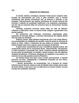 192
                       ROMANCE DE EMMANUEL

       O ancião, todavia, conseguiu repousar muito pouco naquela noite,
tomado de preocupação por Lívia e pela sobrinha, que o haviam
cientificado das graves ocorrências que as levaram a solicitar a sua
proteção. Figurava-se-lhe que apelos carinhosos do mundo invisível lhe
enchiam o espírito de ansiedade indefinível e de singulares impressões,
que lhe não era possível alijar do raciocínio para os necessários minutos
de repouso.
       Contudo, enquanto ocorriam esses fatos no vale de Siquém,
voltemos a Cafarnaum, onde. na mesma tarde, chegara o governador com
grande aparato.
       No burburinho das festanças numerosas, organizadas pelos
prepostos de Herodes Ântipas, o primeiro pensamento do viajante ilustre
não nos pode ser olvidado.
       Sulpício, porém, após palestrar longamente com o seu amigo Otávio,
nas proximidades da residência do senador, onde foi posto ao corrente de
todos os fatos, voltou a informá-lo de que ambas as presas cobiçadas
haviam fugido como aves viajoras, para os bosques da Samaria.
       O governador surpreendeu-se com a resistência daquela mulher, tão
acostumado estava ele às conquistas fáceis, admirando-lhe, intimamente,
o nobre heroísmo e pensando que, afinal, constituía atitude injustificável
da sua parte tal obstinação no assédio, mesmo porque, não lhe faltariam
mulheres tentadoras e formosas, desejosas de captarem a sua estima, no
caminho da sua alta posição social na Palestina.
       Ao mesmo tempo que dava curso a esses pensamentos, o espírito
perverso do lictor, antegozando a trabalhosa conquista da sua vítima,
murmurava-lhe ao ouvido:
       - Senhor governador, se consentirdes, irei a Samaria da Judeia
informar-me do assunto. Daqui ao vale de Siquém deve mediar pouco mais
de trinta milhas, o que vem a ser um salto para os nossos cavalos. Levaria
comigo seis soldados, bastando
 