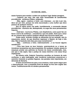 193
                           HÁ DOIS MIL ANOS...

esses homens para manter a ordem em qualquer lugar destas paragens.
       - Sulpício, por mim, não vejo mais necessidade de semelhantes
providências exclamou Pilatos, resignado.
       - Mas, agora - explicou o lictor, com interesse -, se não é por vós,
deve ser por mim, porque me sinto escravizado a uma mulher que devo
possuir de qualquer maneira.
       Sou eu agora quem vos pede, humildemente, a concessão dessas
providências - acentuou ele, desesperado, no auge dos seus pensamentos
impuros.
       - Está bem - murmurou Pilatos, com displicência, como quem faz um
favor a servo de confiança -, concedo-te o que me pedes. Acho que o amor
de um romano deve superar qualquer afeição dos escravos deste país.
       Podes partir, levando contigo os elementos da tua amizade, sem te
esqueceres, porém. de que devemos regressar a Nazaré, de hoje a três
dias. Não te bastarão dois dias para esse cometimento?
       - Mas - continuou o lictor, maliciosamente -, e se houver alguma
resistência?
       - Para isso levas os teus homens, autorizando-te eu a tomar as
iniciativas necessárias aos teus propósitos. Em qualquer missão, jamais te
esqueças prestar aos patrícios os favores da nossa consideração, mas,
aos que o não sejam, faze a justiça do nosso domínio e da nossa força
implacáveis.
       Na mesma noite, Sulpício Tarquinius escolheu os homens de mais
confiança, e, pela madrugada, sete cavaleiros audaciosos puseram-se a
caminho, trocando os ginetes fogosos. nas paradas mais importantes, em
demanda de Samaria.
       O lictor encaminhava-se para a sua aventura, como quem segue para
o desconhecido, com o propósito firme de atingir os fins sem cogitar dos
meios. Turbilhonavam-lhe no cérebro pensamentos
 