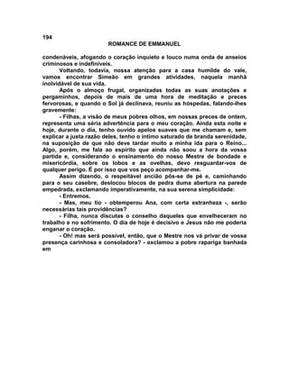 194
                        ROMANCE DE EMMANUEL

condenáveis, afogando o coração inquieto e louco numa onda de anseios
criminosos e indefiníveis.
       Voltando, todavia, nossa atenção para a casa humilde do vale,
vamos encontrar Simeão em grandes atividades, naquela manhã
inolvidável de sua vida.
       Após o almoço frugal, organizadas todas as suas anotações e
pergaminhos, depois de mais de uma hora de meditação e preces
fervorosas, e quando o Sol já declinava, reuniu as hóspedas, falando-lhes
gravemente:
       - Filhas, a visão de meus pobres olhos, em nossas preces de ontem,
representa uma séria advertência para o meu coração. Ainda esta noite e
hoje, durante o dia, tenho ouvido apelos suaves que me chamam e, sem
explicar a justa razão deles, tenho o íntimo saturado de branda serenidade,
na suposição de que não deve tardar muito a minha ida para o Reino...
Algo, porém, me fala ao espírito que ainda não soou a hora da vossa
partida e, considerando o ensinamento do nosso Mestre de bondade e
misericórdia, sobre os lobos e as ovelhas, devo resguardar-vos de
qualquer perigo. É por isso que vos peço acompanhar-me.
       Assim dizendo, o respeitável ancião pôs-se de pé e, caminhando
para o seu casebre, deslocou blocos de pedra duma abertura na parede
empedrada, exclamando imperativamente, na sua serena simplicidade:
       - Entremos.
       - Mas, meu tio - obtemperou Ana, com certa estranheza -, serão
necessárias tais providências?
       - Filha, nunca discutas o conselho daqueles que envelheceram no
trabalho e no sofrimento. O dia de hoje é decisivo e Jesus não me poderia
enganar o coração.
       - Oh! mas será possível, então, que o Mestre nos vá privar de vossa
presença carinhosa e consoladora? - exclamou a pobre rapariga banhada
em
 