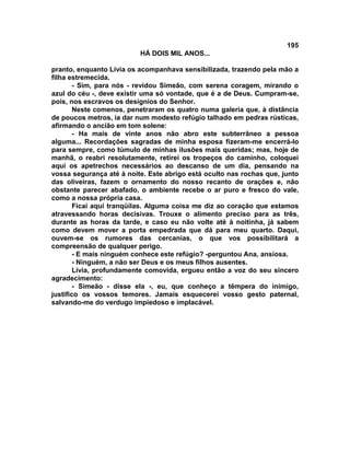 195
                          HÁ DOIS MIL ANOS...

pranto, enquanto Lívia os acompanhava sensibilizada, trazendo pela mão a
filha estremecida.
        - Sim, para nós - revidou Simeão, com serena coragem, mirando o
azul do céu -, deve existir uma só vontade, que é a de Deus. Cumpram-se,
pois, nos escravos os desígnios do Senhor.
        Neste comenos, penetraram os quatro numa galeria que, à distância
de poucos metros, ia dar num modesto refúgio talhado em pedras rústicas,
afirmando o ancião em tom solene:
        - Ha mais de vinte anos não abro este subterrâneo a pessoa
alguma... Recordações sagradas de minha esposa fizeram-me encerrá-lo
para sempre, como túmulo de minhas ilusões mais queridas; mas, hoje de
manhã, o reabri resolutamente, retirei os tropeços do caminho, coloquei
aqui os apetrechos necessários ao descanso de um dia, pensando na
vossa segurança até à noite. Este abrigo está oculto nas rochas que, junto
das oliveiras, fazem o ornamento do nosso recanto de orações e, não
obstante parecer abafado, o ambiente recebe o ar puro e fresco do vale,
como a nossa própria casa.
        Ficai aqui tranqüilas. Alguma coisa me diz ao coração que estamos
atravessando horas decisivas. Trouxe o alimento preciso para as três,
durante as horas da tarde, e caso eu não volte até à noitinha, já sabem
como devem mover a porta empedrada que dá para meu quarto. Daqui,
ouvem-se os rumores das cercanias, o que vos possibilitará a
compreensão de qualquer perigo.
        - E mais ninguém conhece este refúgio? -perguntou Ana, ansiosa.
        - Ninguém, a não ser Deus e os meus filhos ausentes.
        Lívia, profundamente comovida, ergueu então a voz do seu sincero
agradecimento:
        - Simeão - disse ela -, eu, que conheço a têmpera do inimigo,
justifico os vossos temores. Jamais esquecerei vosso gesto paternal,
salvando-me do verdugo impiedoso e implacável.
 