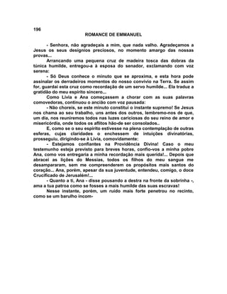 196
                        ROMANCE DE EMMANUEL

       - Senhora, não agradeçais a mim, que nada valho. Agradeçamos a
Jesus os seus desígnios preciosos, no momento amargo das nossas
provas...
       Arrancando uma pequena cruz de madeira tosca das dobras da
túnica humilde, entregou-a à esposa do senador, exclamando com voz
serena:
       - Só Deus conhece o minuto que se aproxima, e esta hora pode
assinalar os derradeiros momentos do nosso convívio na Terra. Se assim
for, guardai esta cruz como recordação de um servo humilde... Ela traduz a
gratidão do meu espírito sincero...
       Como Lívia e Ana começassem a chorar com as suas palavras
comovedoras, continuou o ancião com voz pausada:
       - Não choreis, se este minuto constitui o instante supremo! Se Jesus
nos chama ao seu trabalho, uns antes dos outros, lembremo-nos de que,
um dia, nos reuniremos todos nas luzes cariciosas do seu reino de amor e
misericórdia, onde todos os aflitos hão-de ser consolados..
       E, como se o seu espírito estivesse na plena contemplação de outras
esferas, cujas claridades o enchessem de intuições divinatórias,
prosseguiu, dirigindo-se à Lívia, comovidamente:
       - Estejamos confiantes na Providência Divina! Caso o meu
testemunho esteja previsto para breves horas, confio-vos a minha pobre
Ana, como vos entregaria a minha recordação mais querida!... Depois que
abracei as lições do Messias, todos os filhos do meu sangue me
desampararam, sem me compreenderem os propósitos mais santos do
coração... Ana, porém, apesar da sua juventude, entendeu, comigo, o doce
Crucificado de Jerusalém!...
       - Quanto a ti, Ana - disse pousando a destra na fronte da sobrinha -,
ama a tua patroa como se fosses a mais humilde das suas escravas!
       Nesse instante, porém, um ruído mais forte penetrou no recinto,
como se um barulho incom-
 