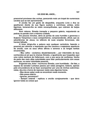 197
                          HÁ DOIS MIL ANOS...

preensível proviesse das rochas, parecendo mais um tropel de numerosos
cavalos que se iam aproximando.
      O ancião fez um gesto de despedida, enquanto Lívia e Ana se
ajoelharam diante da sua figura austera e carinhosa; ambas, entre
lágrimas, tomaram-lhe as mãos encarquilhadas, que cobriam de beijos
afetuosos.
      Num relance, Simeão transpôs a pequena galeria, reajustando as
pedras na parede com o máximo cuidado.
      Em poucos minutos, abria as portas da casa humilde e generosa a
Sulpício Tarquinius e seus companheiros, compreendendo, afinal, que as
advertências de Jesus, no silêncio de suas orações fervorosas, não
haviam falhado.
      O lictor dirigiu-lhe a palavra sem qualquer cerimônia, fazendo o
possível por eliminar a impressão que lhe causava a majestosa aparência
do ancião, com os seus olhos altivos e serenos e as longas barbas
encanecidas.
      - Meu velho - exclamou desabridamente -, por intermédio de teus
conhecidos já sei que te chamas Simeão, e igualmente que hospedas aqui
uma nobre senhora de Cafarnaum, com a sua serva de confiança. Venho
da parte das mais altas autoridades para falar particularmente com essas
senhoras, na maior intimidade possível..
      Enganais-vos, lictor - murmurou Simeão, com humildade. - De fato, a
esposa do senador Lentulus passou por estas paragens; todavia, apenas
pela circunstância de se fazer acompanhar por uma de minhas sobrinhas-
netas, deu-me a honra de repousar nesta casa algumas horas.
      - Mas deves saber onde se encontram neste momento.
      - Não posso dizê-lo.
      - Ignoras, porventura?
      - Sempre entendi - replicou o ancião corajosamente - que devo
ignorar todas as coisas que
 