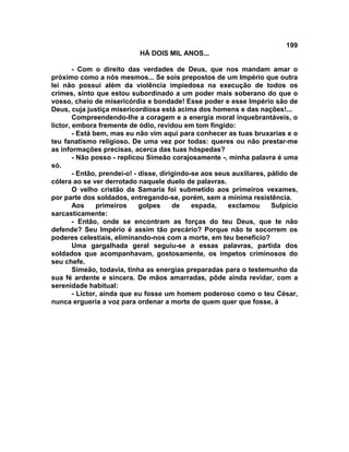 199
                            HÁ DOIS MIL ANOS...

        - Com o direito das verdades de Deus, que nos mandam amar o
próximo como a nós mesmos... Se sois prepostos de um Império que outra
lei não possui além da violência impiedosa na execução de todos os
crimes, sinto que estou subordinado a um poder mais soberano do que o
vosso, cheio de misericórdia e bondade! Esse poder e esse Império são de
Deus, cuja justiça misericordiosa está acima dos homens e das nações!...
        Compreendendo-lhe a coragem e a energia moral inquebrantáveis, o
lictor, embora fremente de ódio, revidou em tom fingido:
        - Está bem, mas eu não vim aqui para conhecer as tuas bruxarias e o
teu fanatismo religioso. De uma vez por todas: queres ou não prestar-me
as informações precisas, acerca das tuas hóspedas?
        - Não posso - replicou Simeão corajosamente -, minha palavra é uma
só.
        - Então, prendei-o! - disse, dirigindo-se aos seus auxiliares, pálido de
cólera ao se ver derrotado naquele duelo de palavras.
        O velho cristão da Samaria foi submetido aos primeiros vexames,
por parte dos soldados, entregando-se, porém, sem a mínima resistência.
        Aos     primeiros     golpes     de    espada,   exclamou       Sulpício
sarcasticamente:
        - Então, onde se encontram as forças do teu Deus, que te não
defende? Seu Império é assim tão precário? Porque não te socorrem os
poderes celestiais, eliminando-nos com a morte, em teu beneficio?
        Uma gargalhada geral seguiu-se a essas palavras, partida dos
soldados que acompanhavam, gostosamente, os ímpetos criminosos do
seu chefe.
        Simeão, todavia, tinha as energias preparadas para o testemunho da
sua fé ardente e sincera. De mãos amarradas, pôde ainda revidar, com a
serenidade habitual:
        - Lictor, ainda que eu fosse um homem poderoso como o teu César,
nunca ergueria a voz para ordenar a morte de quem quer que fosse, à
 