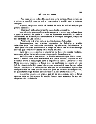 201
                          HÁ DOIS MIL ANOS...

       - Por esse preço, toda a liberdade me seria penosa. Deve preferir-se
a morte a transigir com o mal - respondeu o ancião com a mesma
coragem.
       Sulpício Tarquinius rilhou os dentes de fúria, ao mesmo tempo que
gritava possesso:
       - Miserável! saberei arrancar-te a confissão necessária.
       Isso dizendo, encarou fixamente o enorme cruzeiro que se levantava
a poucos metros da porta e, como se houvesse escolhido o melhor
instrumento de martírio para arrancar-lhe a revelação desejada, dirigiu-se
aos soldados em voz soturna:
       - Amarremo-lo à cruz, como o Mestre das suas feitiçarias.
       Recordando-se dos grandes momentos do Calvário, o ancião
deixou-se levar sem nenhuma relutância, agradecendo, intimamente, a
Jesus pelo seu aviso providencial, a tempo de salvar das mãos do inimigo
aquelas que considerava como filhas muito amadas.
       Num ápice os soldados o amarraram na base do pesado madeiro,
sem que a vítima demonstrasse um único gesto de resistência.
       Avizinhava-se o crepúsculo, e Simeão recordou que, horas antes,
sofria o Senhor com mais intensidade. Em prece ardente, suplicou ao Pai
Celestial ânimo e resignação para o angustioso transe. Lembrou-se dos
filhos ausentes, rogando a Jesus que os acolhesse no manto de sua
infinita misericórdia. Foi nesse ínterim que, amarrado à base da cruz pelos
braços, pelo tronco e pelas pernas, viu que se aproximavam alguns dos
companheiros de suas preces habituais, para as reuniões do crepúsculo,
os quais foram logo detidos pelos soldados e pelo chefe implacável.
       Inquiridos, quanto ao ancião que ali se encontrava, com o dorso
seminu para os tormentos do açoite, todos, sem exceção de um só,
alegaram não conhecê-lo.
 