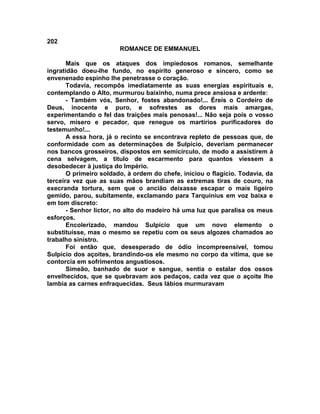 202
                        ROMANCE DE EMMANUEL

       Mais que os ataques dos impiedosos romanos, semelhante
ingratidão doeu-lhe fundo, no espírito generoso e sincero, como se
envenenado espinho lhe penetrasse o coração.
       Todavia, recompôs imediatamente as suas energias espirituais e,
contemplando o Alto, murmurou baixinho, numa prece ansiosa e ardente:
       - Também vós, Senhor, fostes abandonado!... Éreis o Cordeiro de
Deus, inocente e puro, e sofrestes as dores mais amargas,
experimentando o fel das traições mais penosas!... Não seja pois o vosso
servo, mísero e pecador, que renegue os martírios purificadores do
testemunho!...
       A essa hora, já o recinto se encontrava repleto de pessoas que, de
conformidade com as determinações de Sulpício, deveriam permanecer
nos bancos grosseiros, dispostos em semicírculo, de modo a assistirem à
cena selvagem, a titulo de escarmento para quantos viessem a
desobedecer à justiça do Império.
       O primeiro soldado, à ordem do chefe, iniciou o flagício. Todavia, da
terceira vez que as suas mãos brandiam as extremas tiras de couro, na
execranda tortura, sem que o ancião deixasse escapar o mais ligeiro
gemido, parou, subitamente, exclamando para Tarquinius em voz baixa e
em tom discreto:
       - Senhor lictor, no alto do madeiro há uma luz que paralisa os meus
esforços.
       Encolerizado, mandou Sulpício que um novo elemento o
substituísse, mas o mesmo se repetiu com os seus algozes chamados ao
trabalho sinistro.
       Foi então que, desesperado de ódio incompreensível, tomou
Sulpício dos açoites, brandindo-os ele mesmo no corpo da vítima, que se
contorcia em sofrimentos angustiosos.
       Simeão, banhado de suor e sangue, sentia o estalar dos ossos
envelhecidos, que se quebravam aos pedaços, cada vez que o açoite lhe
lambia as carnes enfraquecidas. Seus lábios murmuravam
 