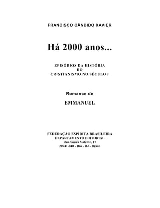 FRANCISCO CÂNDIDO XAVIER




Há 2000 anos...
  EPISÓDIOS DA HISTÓRIA
            DO
 CRISTIANISMO NO SÉCULO I




         Romance de

        EMMANUEL




FEDERAÇÃO ESPÍRITA BRASILEIRA
   DEPARTAMENTO EDITORIAL
        Rua Souza Valente, 17
     20941-040 - Rio - RJ - Brasil
 