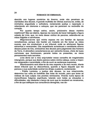 24
                        ROMANCE DE EMMANUEL

descido aos lugares sombrios do Averno, onde não penetram as
claridades dos deuses. A grande multidão de vítimas acercou-se, então, de
minhalma angustiada e sofredora, reclamando justiça e reparação e
rebentando em clamores e soluços, que me pereciam no recôndito do
coração.
       Por quanto tempo estive, assim, prisioneiro desse martírio
indefinível? Não sei dizê-lo. Apenas me recordo de haver lobrigado a figura
celeste de Lívia, que, no meio desse vórtice de pavores, estendia-me as
mãos fúlgidas e carinhosas.
       Afigurava-se-me que minha esposa me era familiar de épocas
remotíssimas, porque não hesitei um instante em lhe tomar as mãos
suaves, que me conduziram a um tribunal, onde se alinhavam figuras
estranhas e venerandas. Cãs respeitáveis aureolavam o semblante sereno
desses juizes do Céu, emissários dos deuses para julgamento dos homens
da Terra. A atmosfera caracterizava-se por estranha leveza, cheia de luzes
cariciosas que iluminavam, perante todos os presentes, os meus
pensamentos mais secretos.
       Lívia devia ser o meu anjo-tutelar nesse conselho de magistrados
intangíveis, porque sua destra pairava sobre minha cabeça, como a impor-
me resignação e serenidade, a fim de ouvir as sentenças supremas.
       Desnecessário será dizer-te do meu espanto e do meu receio, diante
desse tribunal que eu desconhecia, quando a figura daquele que me
pareceu a sua autoridade central me dirigiu a palavra, exclamando:
       - Públio Lentulus, a justiça dos deuses, na sua misericórdia,
determina tua volta ao turbilhão das lutas do mundo, para que laves as
nódoas de tuas culpas nos prantos remissores. Viverás numa época de
maravilhosos fulgores espirituais, lutando com todas as situações e
dificuldades, não obstante o berço de ouro que te receberá ao renasceres,
a fim de que edifiques tua consciência denegrida, nas do-
 
