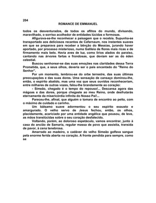 204
                       ROMANCE DE EMMANUEL

todos os desventurados, de todos os aflitos do mundo, divisando,
maravilhado, o sorriso acolhedor de entidades lúcidas e formosas.
      Afigurava-se-lhe reconhecer a paisagem que o recebia. Supunha-se
transportado aos deliciosos recantos de Cafarnaum, nos instantes suaves
em que se preparava para receber a bênção do Messias, jurando haver
aportado, por processo misterioso, numa Galileia de flores mais ricas e de
firmamento mais belo. Havia aves de luz, como lírios alados do paraíso,
cantando nas árvores fartas e frondosas, que deviam ser as do éden
celestial.
      Buscou senhorear-se das suas emoções nas claridades dessa Terra
Prometida, que, a seus olhos, deveria ser o país encantado do "Reino do
Senhor".
      Por um momento, lembrou-se do orbe terrestre, das suas últimas
preocupações e das suas dores. Uma sensação de cansaço dominou-lhe,
então, o espírito abatido, mas uma voz que seus ouvidos reconheceriam,
entre milhares de outras vozes, falou-lhe brandamente ao coração:
      - Simeão, chegado é o tempo do repouso!... Descansa agora das
mágoas e das dores, porque chegaste ao meu Reino, onde desfrutarás
eternamente da misericórdia infinita do Nosso Pai!...
      Pareceu-lhe, afinal, que alguém o tomara de encontro ao peito, com
o máximo de cuidado e carinho.
      Um bálsamo suave adormentou o seu espírito exausto e
amargurado. O velho servo de Jesus fechou, então, os olhos,
placidamente, acariciado por uma entidade angélica que pousou, de leve,
as mãos translúcidas sobre o seu coração desfalecido.
      Voltando, porém, ao doloroso espetáculo, vamos encontrar, junto à
casa do ancião de Samaria, regular massa de povo que assistia, transida
de pavor, à cena tenebrosa.
      Amarrado ao madeiro, o cadáver do velho Simeão golfava sangue
pela enorme ferida aberta no coração. A fronte pendida para sempre, como
se
 