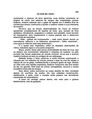 205
                          HÁ DOIS MIL ANOS...

reclamasse o repouso da terra generosa, suas barbas veneráveis se
tingiam de rubro, aos salpicos de sangue das vergastadas, porque
Sulpício, embora sabendo que o golpe de espada era o detalhe final do
monstruoso drama, continuava a açoitar o cadáver colado à cruz infamante
do martírio.
      Dir-se-ia que as forças desencadeadas da Treva se haviam
apoderado completamente do espírito do lictor, que, tomado de fúria
epiléptica, intraduzível, vergastava o cadáver sem piedade, numa torrente
de impropérios, para impressionar a massa popular que o observava
estarrecida de assombro.
      - Vede - gritava ele furiosamente -, vede como devem morrer os
samaritanos velhacos e os feiticeiros assassinos!... Velho miserável!...
Leva para os infernos mais esta lembrança!...
      E o açoite caía, impiedoso, sobre os despojos destroçados da
vitima, reduzidos agora a uma pasta sangrenta.
      Nisso, porém, fosse pela pouca profundidade da base da cruz, que
se abalara nos movimentos reiterados e violentos do suplício, ou pela
punição das forças poderosas do mundo invisível, viu-se que o enorme
madeiro tombava ao solo na vertigem de um relâmpago.
      Debalde tentou o lictor eximir-se à morte horrível, examinando a
situação por um milésimo de minuto, porque o tope da cruz lhe abateu a
cabeça de um só golpe, inutilizando-lhe o primeiro gesto de fuga. Atirado
ao chão com uma rapidez espantosa, Sulpício Tarquinius não teve tempo
de dar um gemido. Pela base do crânio, esmigalhado, escorria a massa
encefálica misturada de sangue.
      Num átimo, todos acorreram ao corpo abatido do lobo, trucidado
depois do sacrifício da ovelha. Um dos soldados examinou-lhe,
detidamente, o peito, onde o coração ainda pulsava nas derradeiras
expressões de automatismo.
      A boca do verdugo estava aberta, não mais para a gritaria
blasfematória, mas da garganta
 