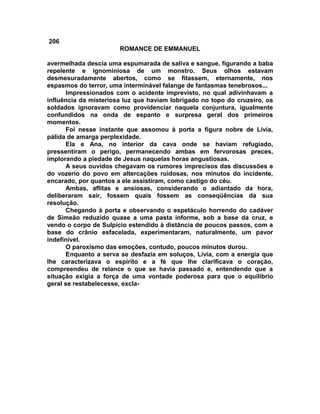 206
                       ROMANCE DE EMMANUEL

avermelhada descia uma espumarada de saliva e sangue, figurando a baba
repelente e ignominiosa de um monstro. Seus olhos estavam
desmesuradamente abertos, como se fitassem, eternamente, nos
espasmos do terror, uma interminável falange de fantasmas tenebrosos...
      Impressionados com o acidente imprevisto, no qual adivinhavam a
influência da misteriosa luz que haviam lobrigado no topo do cruzeiro, os
soldados ignoravam como providenciar naquela conjuntura, igualmente
confundidos na onda de espanto e surpresa geral dos primeiros
momentos.
      Foi nesse instante que assomou à porta a figura nobre de Lívia,
pálida de amarga perplexidade.
      Ela e Ana, no interior da cava onde se haviam refugiado,
pressentiram o perigo, permanecendo ambas em fervorosas preces,
implorando a piedade de Jesus naquelas horas angustiosas.
      A seus ouvidos chegavam os rumores imprecisos das discussões e
do vozerio do povo em altercações ruidosas, nos minutos do incidente,
encarado, por quantos a ele assistiram, como castigo do céu.
      Ambas, aflitas e ansiosas, considerando o adiantado da hora,
deliberaram sair, fossem quais fossem as conseqüências da sua
resolução.
      Chegando à porta e observando o espetáculo horrendo do cadáver
de Simeão reduzido quase a uma pasta informe, sob a base da cruz, e
vendo o corpo de Sulpício estendido à distância de poucos passos, com a
base do crânio esfacelada, experimentaram, naturalmente, um pavor
indefinível.
      O paroxismo das emoções, contudo, poucos minutos durou.
      Enquanto a serva se desfazia em soluços, Lívia, com a energia que
lhe caracterizava o espírito e a fé que lhe clarificava o coração,
compreendeu de relance o que se havia passado e, entendendo que a
situação exigia a força de uma vontade poderosa para que o equilíbrio
geral se restabelecesse, excla-
 