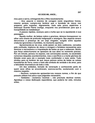 207
                          HÁ DOIS MIL ANOS...

mou para a serva, entregando-lhe a filha resolutamente:
       - Ana, peço-te o máximo de coragem neste angustioso transe,
mesmo porque, cumpre-nos lembrar que a bondade de Jesus nos
preparou para suportar, dignamente, mais esta prova aspérrima e
dolorosa! Guarda Flávia contigo, enquanto vou providenciar para que a
tranqüilidade se restabeleça!.
       A passos rápidos, avançou para a turba que se ia aquietando à sua
passagem.
       Aquela mulher, de beleza nobre e graciosa, deixava transparecer no
olhar uma chama de profunda indignação e amargura. Seu aspecto severo
denunciava a presença de um anjo vingador, surgido entre aquelas
criaturas ignorantes e humildes, no momento oportuno.
       Aproximando-se da cruz, onde jaziam os dois cadáveres, cercados
pela confusão, implorou de Jesus a coragem e fortaleza necessárias para
dominar o nervosismo e a inquietação de todos os que a rodeavam. Sentiu
que força sobre-humana se apossara da sua alma no momento preciso.
Por um minuto, pensou no esposo, nas convenções sociais, no escândalo
rumoroso daqueles acontecimentos, mas o sacrifício e a morte gloriosa de
Simeão eram para ela o exemplo mais confortador e mais santo. Tudo
olvidou para se lembrar de que Jesus pairava acima de todas as coisas
transitórias da Terra, como o mais alto símbolo de verdade e de amor, para
a felicidade imorredoura de toda a vida.
       Um dos soldados, tomado de veneração e conhecendo perto de
quem seus olhos se encontravam, acercou-se-lhe, exclamando com o
máximo respeito:
       - Senhora, cumpre-me apresentar-vos nossos nomes, a fim de que
possais utilizar-nos para o que julgardes necessário.
       - Soldados - exclamou resoluta -, não precisais declinar nomes.
Agradeço a vossa dedicação espontânea, que poderia ter sido, minutos
antes,
 