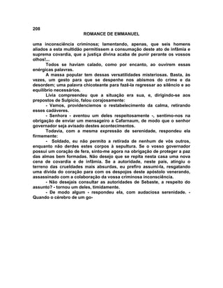 208
                       ROMANCE DE EMMANUEL

uma inconsciência criminosa; lamentando, apenas, que seis homens
aliados a esta multidão permitissem a consumação deste ato de infâmia e
suprema covardia, que a justiça divina acaba de punir perante os vossos
olhos!...
       Todos se haviam calado, como por encanto, ao ouvirem essas
enérgicas palavras.
       A massa popular tem dessas versatilidades misteriosas. Basta, às
vezes, um gesto para que se despenhe nos abismos do crime e da
desordem; uma palavra chicoteante para fazê-la regressar ao silêncio e ao
equilíbrio necessários.
       Lívia compreendeu que a situação era sua, e, dirigindo-se aos
prepostos de Sulpício, falou corajosamente:
       - Vamos, providenciemos o restabelecimento da calma, retirando
esses cadáveres.
       - Senhora - aventou um deles respeitosamente -, sentimo-nos na
obrigação de enviar um mensageiro a Cafarnaum, de modo que o senhor
governador seja avisado destes acontecimentos.
       Todavia, com a mesma expressão de serenidade, respondeu ela
firmemente:
       - Soldado, eu não permito a retirada de nenhum de vós outros,
enquanto não derdes estes corpos à sepultura. Se o vosso governador
possui um coração de fera, sinto-me agora na obrigação de proteger a paz
das almas bem formadas. Não desejo que se repita nesta casa uma nova
cena de covardia e de infâmia. Se a autoridade, neste país, atingiu o
terreno das crueldades mais absurdas, eu prefiro assumi-la, resgatando
uma dívida do coração para com os despojos deste apóstolo venerando,
assassinado com a colaboração da vossa criminosa inconsciência.
       - Não desejais consultar as autoridades de Sebaste, a respeito do
assunto? - tornou um deles, timidamente.
       - De modo algum - respondeu ela, com audaciosa serenidade. -
Quando o cérebro de um go-
 