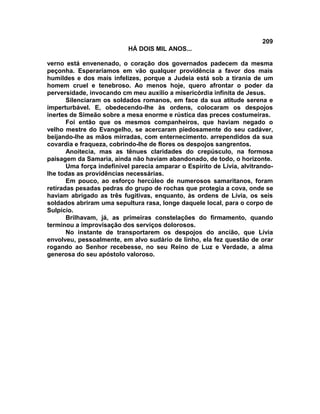209
                           HÁ DOIS MIL ANOS...

verno está envenenado, o coração dos governados padecem da mesma
peçonha. Esperaríamos em vão qualquer providência a favor dos mais
humildes e dos mais infelizes, porque a Judeia está sob a tirania de um
homem cruel e tenebroso. Ao menos hoje, quero afrontar o poder da
perversidade, invocando cm meu auxílio a misericórdia infinita de Jesus.
       Silenciaram os soldados romanos, em face da sua atitude serena e
imperturbável. E, obedecendo-lhe às ordens, colocaram os despojos
inertes de Simeão sobre a mesa enorme e rústica das preces costumeiras.
       Foi então que os mesmos companheiros, que haviam negado o
velho mestre do Evangelho, se acercaram piedosamente do seu cadáver,
beijando-lhe as mãos mirradas, com enternecimento. arrependidos da sua
covardia e fraqueza, cobrindo-lhe de flores os despojos sangrentos.
       Anoitecia, mas as tênues claridades do crepúsculo, na formosa
paisagem da Samaria, ainda não haviam abandonado, de todo, o horizonte.
       Uma força indefinível parecia amparar o Espírito de Lívia, alvitrando-
lhe todas as providências necessárias.
       Em pouco, ao esforço hercúleo de numerosos samaritanos, foram
retiradas pesadas pedras do grupo de rochas que protegia a cova, onde se
haviam abrigado as três fugitivas, enquanto, às ordens de Lívia, os seis
soldados abriram uma sepultura rasa, longe daquele local, para o corpo de
Sulpício.
       Brilhavam, já, as primeiras constelações do firmamento, quando
terminou a improvisação dos serviços dolorosos.
       No instante de transportarem os despojos do ancião, que Lívia
envolveu, pessoalmente, em alvo sudário de linho, ela fez questão de orar
rogando ao Senhor recebesse, no seu Reino de Luz e Verdade, a alma
generosa do seu apóstolo valoroso.
 
