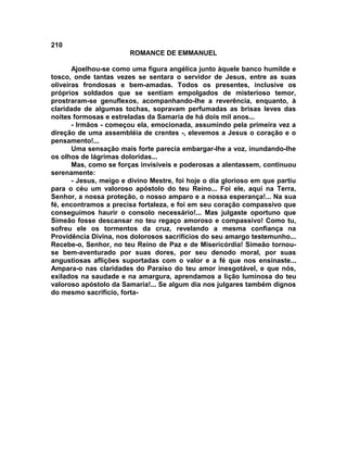 210
                        ROMANCE DE EMMANUEL

       Ajoelhou-se como uma figura angélica junto àquele banco humilde e
tosco, onde tantas vezes se sentara o servidor de Jesus, entre as suas
oliveiras frondosas e bem-amadas. Todos os presentes, inclusive os
próprios soldados que se sentiam empolgados de misterioso temor,
prostraram-se genuflexos, acompanhando-lhe a reverência, enquanto, à
claridade de algumas tochas, sopravam perfumadas as brisas leves das
noites formosas e estreladas da Samaria de há dois mil anos...
       - Irmãos - começou ela, emocionada, assumindo pela primeira vez a
direção de uma assembléia de crentes -, elevemos a Jesus o coração e o
pensamento!...
       Uma sensação mais forte parecia embargar-lhe a voz, inundando-lhe
os olhos de lágrimas doloridas...
       Mas, como se forças invisíveis e poderosas a alentassem, continuou
serenamente:
       - Jesus, meigo e divino Mestre, foi hoje o dia glorioso em que partiu
para o céu um valoroso apóstolo do teu Reino... Foi ele, aqui na Terra,
Senhor, a nossa proteção, o nosso amparo e a nossa esperança!... Na sua
fé, encontramos a precisa fortaleza, e foi em seu coração compassivo que
conseguimos haurir o consolo necessário!... Mas julgaste oportuno que
Simeão fosse descansar no teu regaço amoroso e compassivo! Como tu,
sofreu ele os tormentos da cruz, revelando a mesma confiança na
Providência Divina, nos dolorosos sacrifícios do seu amargo testemunho...
Recebe-o, Senhor, no teu Reino de Paz e de Misericórdia! Simeão tornou-
se bem-aventurado por suas dores, por seu denodo moral, por suas
angustiosas aflições suportadas com o valor e a fé que nos ensinaste...
Ampara-o nas claridades do Paraíso do teu amor inesgotável, e que nós,
exilados na saudade e na amargura, aprendamos a lição luminosa do teu
valoroso apóstolo da Samaria!... Se algum dia nos julgares também dignos
do mesmo sacrifício, forta-
 