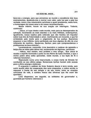211
                          HÁ DOIS MIL ANOS...

lece-nos a energia, para que provemos ao mundo a excelência dos teus
ensinamentos, ajudando-nos a morrer com valor, pela tua paz e pela tua
verdade, como o teu missionário carinhoso a quem prestamos, nesta hora,
a homenagem do nosso amor e do nosso reconhecimento...
       Nesse ínterim, houve na sua oração um interregno. Todavia,
continuou:
       - Jesus, a ti que vieste a este mundo, mais para os desesperados da
salvação, levantando os mais doentes e os mais infelizes, endereçamos,
igualmente, nossa súplica pelo celerado que não hesitou em tripudiar
sobre tuas leis de fraternidade e amor, martirizando um inocente, e que foi
arrebatado pela morte para o julgamento da tua justiça. Queremos
esquecer a sua infâmia, como perdoaste aos teus algozes do alto da cruz
infamante do martírio... Ajuda-nos, Senhor, para que compreendamos e
pratiquemos os teus ensinos!...
       Levantando-se, comovida, Lívia descobriu o cadáver do apóstolo e
beijou-lhe as mãos pela última vez, exclamando em lágrimas, carinhosa:
       - Adeus, meu mestre, meu protetor e meu amigo... Que Jesus te
receba o espírito iluminado e justo no seu Reino de luzes imortais, e que a
minha pobre alma saiba aproveitar, neste mundo, a tua lição de fé e
valoroso heroísmo!...
       Repousado numa urna improvisada, o corpo inerte de Simeão foi
conduzido ao seu último jazigo. Numerosas tochas haviam sido acesas
para o ofício amargo e doloroso.
       E enquanto o cadáver do lictor Sulpício descia à terra úmida, sem
outro auxílio além da cooperação dos seus prepostos, o nobre ancião ia
repousar à frente do seu templo e do seu ninho, entre as virações
cariciosas do vale, à sombra fresca das oliveiras que lhe eram tão
queridas!...
       Lívia dispensou, em seguida, os soldados do governador e,
guardada por homens valorosos e
 