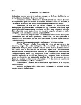 212
                       ROMANCE DE EMMANUEL

dedicados, passou o resto da noite em companhia de Ana e da filhinha, em
profundas meditações e dolorosas cismas
       Ao raiar da aurora, retiravam-se definitivamente do vale de Siquém,
acompanhadas por um vizinho de Simeão, encaminhando-se, de volta, a
Cafarnaum, e levando, no íntimo, numerosas lições para toda a vida.
       Sabedoras de que não se fariam esperar as represálias das
autoridades administrativas, regressaram por estradas diferentes, que
constituíam atalhos preciosos, sem tocar em Naim para a troca de animais.
Com algumas horas sucessivas, em marcha forçada, atingiam o solar
tranqüilo, onde iam descansar dos golpes sofridos.
       Lívia remunerou largamente o seu dedicado companheiro de viagem,
retirando-se para os seus aposentos, onde fixou, em base preciosa, a
pequena cruz de madeira que lhe dera o apóstolo, algumas horas antes do
cruento martírio.
       Alguns dias se passaram sobre os infaustos acontecimentos.
       Pôncio Pilatos, contudo, informado de todos os pormenores do
ocorrido, rugiu de ódio selvagem. Reconhecendo que defrontava
poderosos inimigos, quais Públio Lentulus e sua mulher, buscou acionar
por outro lado o mecanismo de sinistras represálias. Recolhendo-se
imediatamente ao seu palácio de Samaria, fez que todos os habitantes da
região pagassem muito caro a morte do lictor, humilhando-os através de
medidas aviltantes e vexatórias. Assassínios nefandos foram praticados
entre os elementos da população pacífica do vale, propagando-se por
Sebaste e outros núcleos mais adiantados a rede de crimes e crueldades
da sua mentalidade vingativa e tenebrosa.
       Estacionemos, todavia, em Cafarnaum e aguardemos aí a chegada
de um homem.
       Ao cabo de alguns dias, com efeito, regressava o senador de sua
viagem através da Palestina.
 