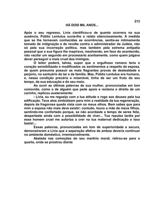 213
                           HÁ DOIS MIL ANOS...

Após o seu regresso, Lívia cientificou-o de quanto ocorrera na sua
ausência. Públio Lentulus ouvia-lhe o relato silenciosamente. À medida
que se lhe tornavam conhecidas as ocorrências, sentia-se intimamente
tomado de indignação e de revolta contra o administrador da Judeia, não
só pela sua incorreção política, mas também pela extrema antipatia
pessoal que a sua figura lhe inspirava, resolvendo, em face do acontecido,
não vacilar um segundo em processá-lo acerbamente, como quem julgava
dever perseguir o mais cruel dos inimigos.
       O leitor poderá, talvez, supor que o orgulhoso romano teria o
coração sensibilizado e modificados os sentimentos a respeito da esposa,
de quem presumia possuir as mais flagrantes provas de deslealdade e
perjúrio, no santuário do lar e da família. Mas, Públio Lentulus era humano,
e, nessa condição precária e miserável, tinha de ser um fruto do seu
tempo, da sua educação e do seu meio.
       Ao ouvir as últimas palavras de sua mulher, pronunciadas em tom
comovido, como o de alguém que pede apoio e reclama o direito de um
carinho, replicou austeramente:
       - Lívia, eu me regozijo com a tua atitude e rogo aos deuses pela tua
edificação. Teus atos simbolizam para mim a realidade da tua regeneração,
depois da fragorosa queda vista com os meus olhos. Bem sabes que para
mim a esposa não mais deve existir; contudo, louvo a mãe de meus filhos,
sentindo-me confortado porque, se não acordaste a tempo de seres feliz,
despertaste ainda com a possibilidade de viver... Tua repulsa tardia por
esse homem cruel me autoriza a crer na tua maternal dedicação e isso
basta!...
       Essas palavras, pronunciadas em tom de superioridade e secura,
demonstraram a Lívia que a separação afetiva de ambos deveria continuar
no ambiente doméstico, irremissivelmente.
       Abalada nas comoções do seu martírio moral, retirou-se para o
quarto, onde se prostrou diante
 