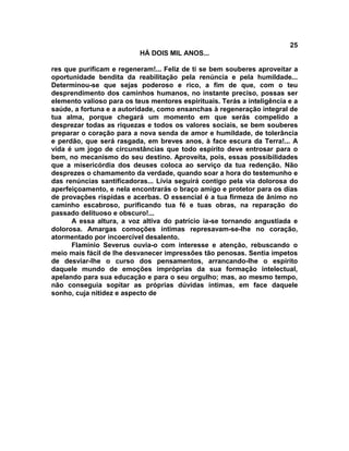 25
                           HÁ DOIS MIL ANOS...

res que purificam e regeneram!... Feliz de ti se bem souberes aproveitar a
oportunidade bendita da reabilitação pela renúncia e pela humildade...
Determinou-se que sejas poderoso e rico, a fim de que, com o teu
desprendimento dos caminhos humanos, no instante preciso, possas ser
elemento valioso para os teus mentores espirituais. Terás a inteligência e a
saúde, a fortuna e a autoridade, como ensanchas à regeneração integral de
tua alma, porque chegará um momento em que serás compelido a
desprezar todas as riquezas e todos os valores sociais, se bem souberes
preparar o coração para a nova senda de amor e humildade, de tolerância
e perdão, que será rasgada, em breves anos, à face escura da Terra!... A
vida é um jogo de circunstâncias que todo espírito deve entrosar para o
bem, no mecanismo do seu destino. Aproveita, pois, essas possibilidades
que a misericórdia dos deuses coloca ao serviço da tua redenção. Não
desprezes o chamamento da verdade, quando soar a hora do testemunho e
das renúncias santificadoras... Lívia seguirá contigo pela via dolorosa do
aperfeiçoamento, e nela encontrarás o braço amigo e protetor para os dias
de provações ríspidas e acerbas. O essencial é a tua firmeza de ânimo no
caminho escabroso, purificando tua fé e tuas obras, na reparação do
passado delituoso e obscuro!...
      A essa altura, a voz altiva do patrício ia-se tornando angustiada e
dolorosa. Amargas comoções íntimas represavam-se-lhe no coração,
atormentado por incoercível desalento.
      Flamínio Severus ouvia-o com interesse e atenção, rebuscando o
meio mais fácil de lhe desvanecer impressões tão penosas. Sentia ímpetos
de desviar-lhe o curso dos pensamentos, arrancando-lhe o espírito
daquele mundo de emoções impróprias da sua formação intelectual,
apelando para sua educação e para o seu orgulho; mas, ao mesmo tempo,
não conseguia sopitar as próprias dúvidas íntimas, em face daquele
sonho, cuja nitidez e aspecto de
 