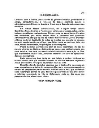 215
                          HÁ DOIS MIL ANOS...

Lentulus, com a família, para a sede do governo imperial, pedindo-lhe o
amigo, particularmente, a remessa de dados positivos quanto à
administração de Pilatos na Judeia, a fim de que o Senado pleiteasse a sua
remoção.
       Em virtude dessas circunstâncias, daí a algum tempo voltava
Comênio a Roma levando a Flamínio um volumoso processo, relacionando
todas as crueldades praticadas por Pilatos, entre os samaritanos. Em vista
das distâncias, por muito tempo rolou o processo nos gabinetes
administrativos, até que no ano de 35 foi o Procurador da Judeia chamado
a Roma, onde foi destituído de todas as funções que exercia no governo
imperial, sendo banido para Viena, nas Gálias, onde se suicidou, daí a três
anos, ralado de remorsos, de privações e de amarguras.
       Públio Lentulus permaneceu com as suas esperanças de pai, na
mesma vivenda da Galileia, dedicando-se quase que exclusivamente aos
seus estudos, aos seus processos administrativos e à educação da filha,
que manifestara, muito cedo, pendores literários ao lado de apreciáveis
dotes de inteligência.
       Lívia conservou Ana junto de sua tutela e ambas continuaram
orando junto à cruz que lhes dera Simeão no instante extremo, rogando a
Jesus a necessária força para as penosas lutas da vida.
       Debalde a família Lentulus esperava que o destino lhe trouxesse, de
novo, o sorriso encantador do pequenino Marcus e, enquanto o senador e
filhinha se preparavam para o mundo, junto de Lívia e Ana, que traziam as
suas esperanças postas no Céu, deixemos passar mais de dez anos sobre
a dolorosa serenidade da vila de Cafarnaum, mais de dez anos que
passaram lentos, silenciosos, tristes.

                        FIM DA PRIMEIRA PARTE
 