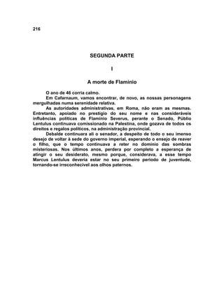216




                          SEGUNDA PARTE

                                    I

                         A morte de Flamínio

       O ano de 46 corria calmo.
       Em Cafarnaum, vamos encontrar, de novo, as nossas personagens
mergulhadas numa serenidade relativa.
       As autoridades administrativas, em Roma, não eram as mesmas.
Entretanto, apoiado no prestígio do seu nome e nas consideráveis
influências políticas de Flamínio Severus, perante o Senado, Públio
Lentulus continuava comissionado na Palestina, onde gozava de todos os
direitos e regalos políticos, na administração provincial.
       Debalde continuara ali o senador, a despeito de todo o seu imenso
desejo de voltar à sede do governo imperial, esperando o ensejo de reaver
o filho, que o tempo continuava a reter no domínio das sombras
misteriosas. Nos últimos anos, perdera por completo a esperança de
atingir o seu desiderato, mesmo porque, considerava, a esse tempo
Marcus Lentulus deveria estar no seu primeiro período de juventude,
tornando-se irreconhecível aos olhos paternos.
 