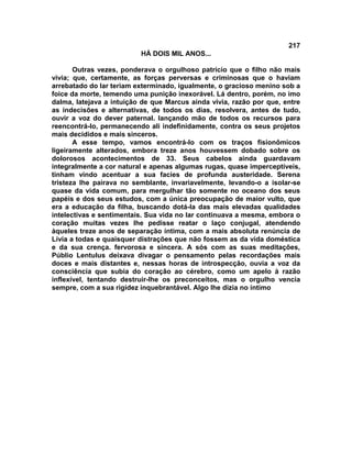 217
                          HÁ DOIS MIL ANOS...

       Outras vezes, ponderava o orgulhoso patrício que o filho não mais
vivia; que, certamente, as forças perversas e criminosas que o haviam
arrebatado do lar teriam exterminado, igualmente, o gracioso menino sob a
foice da morte, temendo uma punição inexorável. Lá dentro, porém, no imo
dalma, latejava a intuição de que Marcus ainda vivia, razão por que, entre
as indecisões e alternativas, de todos os dias, resolvera, antes de tudo,
ouvir a voz do dever paternal. lançando mão de todos os recursos para
reencontrá-lo, permanecendo ali indefinidamente, contra os seus projetos
mais decididos e mais sinceros.
       A esse tempo, vamos encontrá-lo com os traços fisionômicos
ligeiramente alterados, embora treze anos houvessem dobado sobre os
dolorosos acontecimentos de 33. Seus cabelos ainda guardavam
integralmente a cor natural e apenas algumas rugas, quase imperceptíveis,
tinham vindo acentuar a sua facies de profunda austeridade. Serena
tristeza lhe pairava no semblante, invariavelmente, levando-o a isolar-se
quase da vida comum, para mergulhar tão somente no oceano dos seus
papéis e dos seus estudos, com a única preocupação de maior vulto, que
era a educação da filha, buscando dotá-la das mais elevadas qualidades
intelectivas e sentimentais. Sua vida no lar continuava a mesma, embora o
coração muitas vezes lhe pedisse reatar o laço conjugal, atendendo
àqueles treze anos de separação íntima, com a mais absoluta renúncia de
Lívia a todas e quaisquer distrações que não fossem as da vida doméstica
e da sua crença. fervorosa e sincera. A sós com as suas meditações,
Públio Lentulus deixava divagar o pensamento pelas recordações mais
doces e mais distantes e, nessas horas de introspecção, ouvia a voz da
consciência que subia do coração ao cérebro, como um apelo à razão
inflexível, tentando destruir-lhe os preconceitos, mas o orgulho vencia
sempre, com a sua rigidez inquebrantável. Algo lhe dizia no íntimo
 