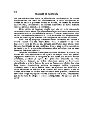 218
                        ROMANCE DE EMMANUEL

que sua mulher estava isenta de toda mácula, mas o espírito de vaidade
preconceituosa lhe fazia ver, imediatamente, a cena inesquecível da
esposa ao deixar o gabinete privado de Pilatos, em vestes de disfarce,
ouvindo ainda, sinistramente, as palavras escarninhas de Fúlvia Prócula,
nas suas calúnias estranhas e ominosas...
       Lívia, porém, se insulara, envolta num véu de triste resignação,
como quem espera as providencias sobrenaturais, que nunca aparecem no
inquieto decurso de uma existência humana. O esposo a conservava junto
da filha, atendendo simplesmente à condição de mãe, não lhe permitindo,
porém, de modo algum, interferir nos seus planos e trabalhos educativos.
       Para Lívia, aquele golpe rude fôra o maior sofrimento da sua vida. A
própria calúnia não lhe doera tanto; mas, o reconhecer-se como
dispensável junto da filha do seu coração, constituía a seus olhos a mais
dolorosa humilhação da sua existência. Era por esse motivo que mais se
abroquelava na fé, procurando enriquecer a alma sofredora, com as luzes
da crença fervorosa e sincera.
       Longe de conservar as energias orgânicas, tal como acontecera ao
marido, seu rosto testemunhava as injúrias do tempo, com a sua pesada
bagagem de sofrimentos e amarguras. Na sua fronte, que as dores haviam
santificado, pendiam já alguns fios prateados, enquanto os olhos
profundos se tocavam de brilho misterioso, como se houvessem
intensificado o próprio fulgor, de tanto se fixarem no infinito dos céus.
Seus traços fisionômicos, embora atestassem velhice prematura,
revelavam ainda a antiga beleza, agora transformada em indefinível e
nobre expressão de martírio e de virtude. Um único pedido fizera ao
esposo, quando se viu isolada dos seus afetos mais queridos, no ambiente
doméstico, longe do próprio contacto espiritual com a filha, circunstância
que ainda mais lhe afligia o coração amargurado: - foi apenas que lhe
permi-
 