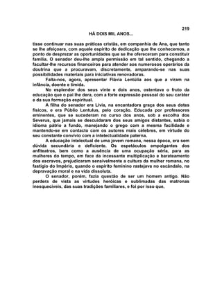 219
                          HÁ DOIS MIL ANOS...

tisse continuar nas suas práticas cristãs, em companhia de Ana, que tanto
se lhe afeiçoara, com aquele espírito de dedicação que lhe conhecemos, a
ponto de desprezar as oportunidades que se lhe ofereceram para constituir
família. O senador deu-lhe ampla permissão em tal sentido, chegando a
facultar-lhe recursos financeiros para atender aos numerosos operários da
doutrina que a procuravam, discretamente, amparando-se nas suas
possibilidades materiais para iniciativas renovadoras.
       Falta-nos, agora, apresentar Flávia Lentúlia aos que a viram na
infância, doente e tímida.
       No esplendor dos seus vinte e dois anos, ostentava o fruto da
educação que o pai lhe dera, com a forte expressão pessoal do seu caráter
e da sua formação espiritual.
       A filha do senador era Lívia, na encantadora graça dos seus dotes
físicos, e era Públio Lentulus, pelo coração. Educada por professores
eminentes, que se sucederam no curso dos anos, sob a escolha dos
Severus, que jamais se descuidaram dos seus amigos distantes, sabia o
idioma pátrio a fundo, manejando o grego com a mesma facilidade e
mantendo-se em contacto com os autores mais célebres, em virtude do
seu constante convívio com a intelectualidade paterna.
       A educação intelectual de uma jovem romana, nessa época, era sem
dúvida secundária e deficiente. Os espetáculos empolgantes dos
anfiteatros, bem como a ausência de uma ocupação séria, para as
mulheres do tempo, em face da incessante multiplicação e barateamento
dos escravos, prejudicaram sensivelmente a cultura da mulher romana, no
fastígio do Império, quando o espírito feminino rastejava no escândalo, na
depravação moral e na vida dissoluta.
       O senador, porém, fazia questão de ser um homem antigo. Não
perdera de vista as virtudes heróicas e sublimadas das matronas
inesquecíveis, das suas tradições familiares, e foi por isso que,
 