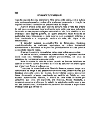 220
                        ROMANCE DE EMMANUEL

fugindo à época, buscou aparelhar a filha para a vida social, com a cultura
mais aprimorada possível, embora lhe enchesse igualmente o coração de
orgulho e vaidade, com todos os preconceitos do tempo.
      A jovem amava a mãe com extrema ternura, mas à vista das ordens
do pai, que a conservava invariavelmente junto dele, nos seus gabinetes
de estudo ou nas pequenas viagens costumeiras. não fazia mistério da sua
predileção pelo espírito paterno, de quem presumia haver herdado as
qualidades mais fulgurantes e mais nobres. sem conseguir entender a
doce humildade e a resignação heróica da mãe, tão digna e tão
desventurada.
      O senador buscara desenvolver-lhe as tendências literárias,
possibilitando-lhe as melhores aquisições de ordem intelectual,
admirando-lhe a facilidade de expressão, principalmente na arte poética,
tão exaltada naquela época.
      O tempo transcorria com relativa calma para todos os corações.
      De vez em quando, falava-se na possibilidade de regressar a Roma,
plano esse cuja realização era sempre procrastinada, em vista da
esperança de reencontrar o desaparecido.
      Num dia suave do mês de março, quando as árvores frondosas se
cobriam de flores, vamos encontrar na casa do senador um mensageiro
que chegava de Roma a toda pressa.
      Tratava-se de um emissário de Flamínio Severus, que em longa carta
comunicava ao amigo o seu precário estado de saúde, acrescentando que
desejava abraçá-lo antes de morrer. Comovedores apelos constavam
desse documento privado, suscitando ao espírito de Públio as mais
acurada ponderações. Todavia, a leitura de uma carta assinada por
Calpúrnia, que viera em separado, era decisiva. Nesse desabafo, a
veneranda senhora o informou do estado de saúde do marido, que, a seu
ver, era precaríssimo, acentuando os penosos dissabores e angustiosas
preocupações que ambos ex-
 