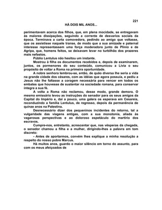 221
                          HÁ DOIS MIL ANOS...

perimentavam acerca dos filhos, que, em plena mocidade, se entregavam
às maiores dissipações, seguindo a corrente de desvarios sociais da
época. Terminava a carta comovedora, pedindo ao amigo que voltasse,
que os assistisse naquele transe, de modo que a sua amizade e paternal
interesse representassem uma força moderadora junto de Plínio e de
Agripa, que, homens feitos, se deixavam levar no turbilhão dos prazeres
mais nefastos.
      Públio Lentulus não hesitou um instante.
      Mostrou à filha os documentos recebidos e, depois de examinarem,
juntos, os pormenores do seu conteúdo, comunicou a Lívia o seu
propósito de voltar a Roma na primeira oportunidade.
      A nobre senhora lembrou-se, então, de quão diversa lhe seria a vida
na grande cidade dos césares, com as idéias que agora possuía, e pediu a
Jesus não lhe faltasse a coragem necessária para vencer em todos os
embates que houvesse de sustentar na sociedade romana, para conservar
íntegra a sua fé.
      A volta a Roma não reclamou, desse modo, grande demora. O
mesmo emissário levou as instruções do senador para os seus amigos da
Capital do Império e, daí a pouco, uma galera os esperava em Cesareia,
reconduzindo a família Lentulus, de regresso, depois da permanência de
quinze anos na Palestina.
      Desnecessário dizer dos pequeninos incidentes do retorno, tal a
vulgaridade das viagens antigas, com a sua monotonia, aliada às
vagarosas perspectivas e ao doloroso espetáculo do martírio dos
escravos.
      Cumpre-nos, entretanto, acrescentar que, nas vésperas da chegada,
o senador chamou a filha e a mulher, dirigindo-lhes a palavra em tom
discreto:
      - Antes de aportarmos, convém lhes explique a minha resolução a
respeito do nosso pobre Marcus.
      Há muitos anos, guardo o maior silêncio em torno do assunto, para
com os meus afeiçoados de
 