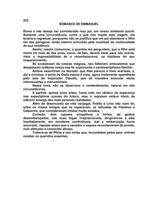 222
                        ROMANCE DE EMMANUEL

Roma e não desejo ser considerado mau pai, em nosso ambiente social.
Somente uma circunstância, como a que nos impõe esta viagem, me
levaria a regressar, porquanto não se justifica que um pai abandone o filho
em tais paragens, ainda mesmo torturado pela incerteza da continuidade
de sua existência.
       Assim, resolvi comunicar, a quantos mo perguntem, que o filho está
morto há mais de dez anos, como, de fato, deverá estar para nós outros,
visto a impossibilidade de o reconhecermos, na hipótese do seu
reaparecimento.
       Se soubessem de nossas mágoas, não faltariam embusteiros que
desejassem ludibriar nossa boa fé, explorando o sentimentalismo familiar.
       Ambas assentiram na decisão, que lhes parecia a mais acertada, e,
dai a minutos, o porto de Óstia estava à vista, agora lindamente aparelhado
pelo zelo do Imperador Cláudio, que ali mandara executar obras
interessantes e monumentais.
       Nessa hora, não se observava o contentamento, natural em tais
circunstâncias.
       A partida, quinze anos antes, havia sido um cântico de esperança
nas expectativas suaves do futuro, mas o regresso estava cheio do
silêncio amargo das mais penosas realidades.
       Além do desencanto da vida conjugal, Públio e Lívia não viam ali,
entre os rostos amigos que os esperavam, as silhuetas de Flamínio e
Calpúrnia, que consideravam irmãos muito amados.
       Contudo, dois rapazes simpáticos e fortes, de gestos
desembaraçados, nas suas togas irrepreensíveis, dirigiram-se a eles
imediatamente, em escaleres confortáveis, mal a embarcação havia
ancorado, rapazes esses que o senador e esposa reconheceram de pronto,
num afetuoso e comovido abraço.
       Tratava-se de Plínio e seu irmão que, incumbidos pelos pais, vinham
receber os queridos ausentes.
 