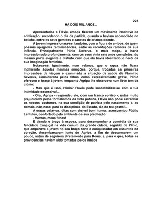 223
                          HÁ DOIS MIL ANOS...

       Apresentados a Flávia, ambos fizeram um movimento instintivo de
admiração, recordando o dia da partida, quando a haviam acomodado no
beliche, entre os seus gemidos e caretas de criança doente.
       A jovem impressionara-se, também, com a figura de ambos, de quem
possuía apagadas reminiscências, entre as recordações remotas da sua
infância. Principalmente Plínio Severus, o mais moço, a havia
impressionado profundamente, com os seus vinte seis anos completos, do
mesmo porte elegante e distinto com que ela havia idealizado o herói da
sua imaginação feminina.
       Notava-se, igualmente, num relance, que o rapaz não ficara
indiferente àquelas mesmas emoções, porque, trocadas as primeiras
impressões da viagem e examinada a situação da saúde de FIamínio
Severus, considerada pelos filhos como excessivamente grave, Plínio
ofereceu o braço à jovem, enquanto Agripa lhe observava num leve tom de
ciúme:
       - Mas que é isso, Plínio? Flávia pode suscetibilizar-se com a tua
intimidade excessiva!...
       - Ora, Agripa - respondeu ele, com um franco sorriso -, estás muito
prejudicado pelos formalismos da vida pública. Flávia não pode estranhar
os nossos costumes, na sua condição de patrícia pelo nascimento e, ao
demais, não nasci para as disciplinas do Estado, tão do teu gosto!...
       A essas palavras, ditas com visível bom humor, acrescentou Públio
Lentulus, confortado pelo ambiente da sua predileção:
       - Vamos, meus filhos!
       E dando o braço à esposa, para desempenhar a comédia da sua
felicidade conjugal na vida comum da grande cidade, seguido de Plínio,
que amparava a jovem no seu braço forte e conquistador em assuntos do
coração, desembarcaram junto de Agripa, a fim de descansarem um
pouco, antes de seguirem diretamente para Roma, e, para o que, todas as
providências haviam sido tomadas pelos irmãos
 