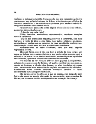 26
                       ROMANCE DE EMMANUEL

realidade o deixavam aturdido. Compreendia que era necessário primeiro
restabelecer sua própria fortaleza de ânimo, entendendo que a lógica da
brandura deveria ser o escudo de suas palavras, para esclarecimento do
amigo que ele mais considerava irmão.
      Foi assim que, pousando a mão esguia e branca nos seus ombros,
perguntou com amável doçura:
      - E depois, que mais viste?
      Públio Lentulus, sentindo-se compreendido, recobrou energias
novas e continuou:
      - Depois das exortações daquele juiz severo e venerando, não mais
lobriguei o vulto de Lívia a meu lado, mas outras criaturas graciosas,
envolvidas em peplos que me pareciam de neve translúcida, confortavam-
me o coração com os seus sorrisos acolhedores e bondosos.
      Atendendo-lhes ao apelo carinhoso, senti que meu Espírito
regressava à Terra.
      Observei Roma, que já não era bem a cidade do meu tempo; um
sopro de beleza estava reconstituindo a sua parte antiga, porque notei a
existência de novos circos, teatros suntuosos, termas elegantes e palácios
encantadores, que meus olhos não haviam conhecido antes.
      Tive ocasião de ver meu pai entre os seus papiros e pergaminhos,
estudando os processos do Senado, tal qual se verifica hoje conosco, e,
depois de implorar a bênção dos deuses, no altar doméstico de nossa
casa, experimentei uma sensação de angústia no recesso de minhalma.
Pareceu-me haver sofrido dolorosa comoção cerebral e fiquei
adormentado numa vertigem indefinível...
      Não sei descrever literalmente o que se passou, mas despertei com
febre alta, como se aquela digressão do pensamento, pelos mundos de
Morfeu, me houvesse trazido ao corpo dolorosa sensação de cansaço.
 