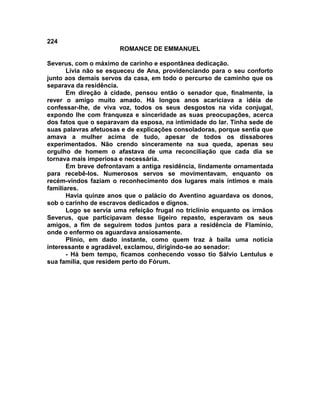 224
                       ROMANCE DE EMMANUEL

Severus, com o máximo de carinho e espontânea dedicação.
       Lívia não se esqueceu de Ana, providenciando para o seu conforto
junto aos demais servos da casa, em todo o percurso de caminho que os
separava da residência.
       Em direção à cidade, pensou então o senador que, finalmente, ia
rever o amigo muito amado. Há longos anos acariciava a idéia de
confessar-lhe, de viva voz, todos os seus desgostos na vida conjugal,
expondo lhe com franqueza e sinceridade as suas preocupações, acerca
dos fatos que o separavam da esposa, na intimidade do lar. Tinha sede de
suas palavras afetuosas e de explicações consoladoras, porque sentia que
amava a mulher acima de tudo, apesar de todos os dissabores
experimentados. Não crendo sinceramente na sua queda, apenas seu
orgulho de homem o afastava de uma reconciliação que cada dia se
tornava mais imperiosa e necessária.
       Em breve defrontavam a antiga residência, lindamente ornamentada
para recebê-los. Numerosos servos se movimentavam, enquanto os
recém-vindos faziam o reconhecimento dos lugares mais íntimos e mais
familiares.
       Havia quinze anos que o palácio do Aventino aguardava os donos,
sob o carinho de escravos dedicados e dignos.
       Logo se servia uma refeição frugal no triclínio enquanto os irmãos
Severus, que participavam desse ligeiro repasto, esperavam os seus
amigos, a fim de seguirem todos juntos para a residência de Flamínio,
onde o enfermo os aguardava ansiosamente.
       Plínio, em dado instante, como quem traz à baila uma notícia
interessante e agradável, exclamou, dirigindo-se ao senador:
       - Há bem tempo, ficamos conhecendo vosso tio Sálvio Lentulus e
sua família, que residem perto do Fórum.
 