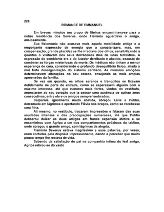 226
                       ROMANCE DE EMMANUEL

      Em breves minutos um grupo de liteiras encaminhava-se para a
nobre residência dos Severus, onde Flamínio aguardava o amigo,
ansiosamente.
      Sua fisionomia não acusava mais aquela mobilidade antiga e a
empolgante expressão de energia que a caracterizava, mas, em
compensação, grande placidez se lhe irradiava dos olhos, sensibilizando a
quantos o visitavam nos seus derradeiros dias de lutas terrestres. A
expressão do semblante era a do lutador derribado e abatido, exausto de
combater as forças misteriosas da morte. Os médicos não tinham a menor
esperança de cura, considerando o profundo desequilíbrio físico, aliado a
mui forte desorganização do sistema cardíaco. As menores emoções
determinavam alterações no seu estado, ensejando as mais amplas
apreensões da família.
      De vez em quando, os olhos serenos e tranqüilos se fixavam
detidamente na porta de entrada, como se esperassem alguém com o
máximo interesse, até que rumores mais fortes, vindos do vestíbulo,
anunciaram ao seu coração que ia cessar uma ausência de quinze anos
consecutivos, entre ele e os amigos sempre lembrados.
      Calpúrnia, igualmente muito abatida, abraçou Lívia e Públio,
derramada em lágrimas e apertando Flávia nos braços, como se recebesse
uma filha.
      Ali mesmo, no vestíbulo, trocaram impressões e falaram das suas
saudades intensas e das preocupações numerosas, até que Públio
deliberou deixar as duas amigas em franca expansão afetiva e se
encaminhou com Agripa a um dos compartimentos próximos do tablino,
onde abraçou o grande amigo, com lágrimas de alegria.
      Flamínio Severus estava magríssimo e suas palavras, por vezes,
eram cortadas pela dispnéia impressionante, dando a perceber que muito
pouco tempo lhe restava de vida.
      Sabendo da satisfação do pai na companhia íntima do leal amigo,
Agripa retirou-se do vasto
 