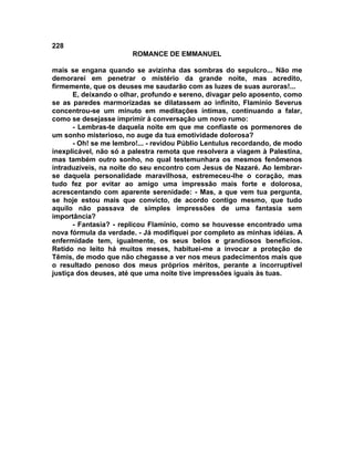 228
                        ROMANCE DE EMMANUEL

mais se engana quando se avizinha das sombras do sepulcro... Não me
demorarei em penetrar o mistério da grande noite, mas acredito,
firmemente, que os deuses me saudarão com as luzes de suas auroras!...
       E, deixando o olhar, profundo e sereno, divagar pelo aposento, como
se as paredes marmorizadas se dilatassem ao infinito, Flamínio Severus
concentrou-se um minuto em meditações íntimas, continuando a falar,
como se desejasse imprimir à conversação um novo rumo:
       - Lembras-te daquela noite em que me confiaste os pormenores de
um sonho misterioso, no auge da tua emotividade dolorosa?
       - Oh! se me lembro!... - revidou Públio Lentulus recordando, de modo
inexplicável, não só a palestra remota que resolvera a viagem à Palestina,
mas também outro sonho, no qual testemunhara os mesmos fenômenos
intraduzíveis, na noite do seu encontro com Jesus de Nazaré. Ao lembrar-
se daquela personalidade maravilhosa, estremeceu-lhe o coração, mas
tudo fez por evitar ao amigo uma impressão mais forte e dolorosa,
acrescentando com aparente serenidade: - Mas, a que vem tua pergunta,
se hoje estou mais que convicto, de acordo contigo mesmo, que tudo
aquilo não passava de simples impressões de uma fantasia sem
importância?
       - Fantasia? - replicou Flamínio, como se houvesse encontrado uma
nova fórmula da verdade. - Já modifiquei por completo as minhas idéias. A
enfermidade tem, igualmente, os seus belos e grandiosos beneficios.
Retido no leito há muitos meses, habituei-me a invocar a proteção de
Têmis, de modo que não chegasse a ver nos meus padecimentos mais que
o resultado penoso dos meus próprios méritos, perante a incorruptível
justiça dos deuses, até que uma noite tive impressões iguais às tuas.
 