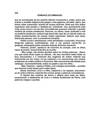 230
                        ROMANCE DE EMMANUEL

que as recordações do teu espírito aflorem novamente e, então, quero que
aceites a verdade religiosa dos gregos e dos egípcios. Acredito, agora, que
temos vidas numerosas, através de corpos diversos. Sinto que meu pobre
organismo está prestes a desfazer-se; entretanto, meu pensamento está
vivaz como nunca e só em tais circunstâncias presumo entender o grande
mistério de nossas existências. Pesa-me, no íntimo, haver praticado o mal
no pretérito tenebroso, embora haja decorrido mais de um século sobre os
tristes acontecimentos de nossas visões espirituais; todavia, aqui estou
diante dos deuses, com a consciência tranqüila.
       Públio ouvia-o atentamente, entre penalizado e comovido. Procurava
dirigir-lhe palavras confortadoras, mas a voz parecia morrer-lhe na
garganta, embargada pelas emoções daquele doloroso momento.
       Flamínio, porém, apertou-o de encontro ao coração, com os olhos
rasos de pranto, sussurrando-lhe ao ouvido:
       - Meu amigo, não tenhas dúvidas sobre as minhas palavras... Quero
crer que estas horas sejam as últimas... No meu escritório estão todos os
teus documentos e o memorial dos negócios de ordem material que
movimentei em teu nome, na tua ausência e no concernente aos nossos
problemas de ordem política e financeira. Não encontrarás dificuldade para
catalogar, convenientemente, todos os papéis a que me refiro...
       - Mas, Flamínio - replicou Públio, com enérgica serenidade -, acredito
que teremos muito tempo para cuidar disso.
       Nesse momento, Lívia e a filha, Calpúrnia e os rapazes, acercaram-
se do nobre enfermo, trazendo-lhe sorriso amigo e palavras consoladoras.
       O doente deu mostras de ânimo e alegria para cada um deles,
encarecendo o abatimento de Lívia e a beleza exuberante de Flávia, com
palavras meigas e quentes.
 