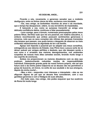 231
                          HÁ DOIS MIL ANOS...

       Ficando a sós, novamente, o generoso senador que a moléstia
desfigurara, entre os linhos claros do leito, exclamou com bondade:
       - Eis, meu amigo, as borboletas risonhas do amor e da mocidade,
que o tempo faz desaparecer, célere, no seu torvelinho de impiedades.
       E baixando a voz, como se quisesse transmitir ao amigo uma
delicada confidência dalma, continuou a falar pausadamente:
       - Levo comigo, para o túmulo, numerosas preocupações pelos meus
pobres filhos. Dei-lhes tudo que me era possível, em matéria educativa, e,
embora reconhecendo que ambos possuem sentimentos generosos e
sinceros, noto que os seus corações são vítimas das penosas transições
dos tempos que passam, nos quais temos o desgosto de observar os mais
aviltantes rebaixamentos da dignidade do lar e da família.
       Agripa vem fazendo o possível por se adaptar aos meus conselhos,
entregando-se aos labores do Estado; mas Plínio teve a pouca sorte de se
deixar seduzir por amigos pérfidos e desleais, que não desejam senão a
sua ruína e o arrastam aos maiores desregramentos, nos ambientes
suspeitos de nossas mais altas camadas sociais, levando muito longe o
seu espírito de aventuras.
       Ambos me proporcionam os maiores dissabores com os atos que
praticam, testemunhando reduzidas noções de responsabilidade
individual. Esbanjando grande parte da nossa fortuna própria, não sei que
futuro será o da minha pobre Calpúrnia se os deuses não me permitirem a
graça de buscá-la, em breve, no exílio de sua saudade e da sua amargura,
depois da minha morte!...
       - Mas a mim - respondeu com interesse o interpelado - eles se me
afiguram dignos do pai que os deuses lhes concederam, com a sua
gentileza generosa e com a fidalguia de suas atitudes.
       - Em todo caso, meu amigo, não podes esquecer que tua ausência
de Roma foi muito longa
 