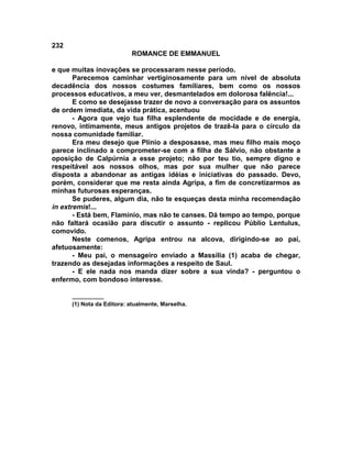 232
                           ROMANCE DE EMMANUEL

e que muitas inovações se processaram nesse período.
       Parecemos caminhar vertiginosamente para um nível de absoluta
decadência dos nossos costumes familiares, bem como os nossos
processos educativos, a meu ver, desmantelados em dolorosa falência!...
       E como se desejasse trazer de novo a conversação para os assuntos
de ordem imediata, da vida prática, acentuou
       - Agora que vejo tua filha esplendente de mocidade e de energia,
renovo, intimamente, meus antigos projetos de trazê-la para o círculo da
nossa comunidade familiar.
       Era meu desejo que Plínio a desposasse, mas meu filho mais moço
parece inclinado a comprometer-se com a filha de Sálvio, não obstante a
oposição de Calpúrnia a esse projeto; não por teu tio, sempre digno e
respeitável aos nossos olhos, mas por sua mulher que não parece
disposta a abandonar as antigas idéias e iniciativas do passado. Devo,
porém, considerar que me resta ainda Agripa, a fim de concretizarmos as
minhas futurosas esperanças.
       Se puderes, algum dia, não te esqueças desta minha recomendação
in extremis!...
       - Está bem, Flamínio, mas não te canses. Dá tempo ao tempo, porque
não faltará ocasião para discutir o assunto - replicou Públio Lentulus,
comovido.
       Neste comenos, Agripa entrou na alcova, dirigindo-se ao pai,
afetuosamente:
       - Meu pai, o mensageiro enviado a Massília (1) acaba de chegar,
trazendo as desejadas informações a respeito de Saul.
       - E ele nada nos manda dizer sobre a sua vinda? - perguntou o
enfermo, com bondoso interesse.

      __________
      (1) Nota da Editora: atualmente, Marselha.
 