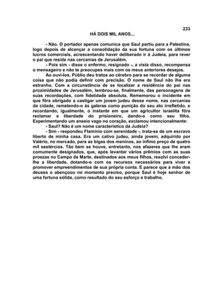233
                           HÁ DOIS MIL ANOS...

       - Não. O portador apenas comunica que Saul partiu para a Palestina,
logo depois de alcançar a consolidação da sua fortuna com os últimos
lucros comerciais, acrescentando haver deliberado ir à Judeia, para rever
o pai que reside nas cercanias de Jerusalém.
       - Pois sim - disse o enfermo, resignado -, a vista disso, recompensa
o mensageiro e não te preocupes mais com os meus anteriores desejos.
       Ao ouvi-los, Públio deu tratos ao cérebro para se recordar de alguma
coisa que não podia definir com precisão. O nome de Saul não lhe era
estranho. Com a circunstância de se localizar a residência do pai nas
proximidades de Jerusalém, lembrou-se, finalmente, das personagens de
suas recordações, com fidelidade absoluta. Rememorou o incidente em
que fôra obrigado a castigar um jovem judeu desse nome, nas cercanias
da cidade, remetendo-o às galeras como punição do seu ato irrefletido, e
recordando, igualmente, o instante em que um agricultor israelita fôra
reclamar a liberdade do prisioneiro, dando-o como seu filho.
Experimentando um anseio vago no coração, exclamou intencionalmente:
       - Saul? Não é um nome característico da Judeia?
       - Sim - respondeu Flamínio com serenidade -, trata-se de um escravo
liberto de minha casa. Era um cativo judeu, ainda jovem, adquirido por
Valério, no mercado, para as bigas dos meninos, ao ínfimo preço de quatro
mil sestércios. Tão bem se houve, entretanto, nos afazeres que lhe eram
comumente designados, que, após levantar vários prêmios com as suas
proezas no Campo de Marte, destinados aos meus filhos, resolvi conceder-
lhe a liberdade, dotando-o com os recursos necessários para viver e
promover empreendimentos de sua própria conta. E parece que a mão dos
deuses o abençoou no momento preciso, porque Saul é hoje senhor de
uma fortuna sólida, como resultado do seu esforço e trabalho.
 
