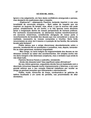 27
                         HÁ DOIS MIL ANOS...

Ignoro o teu julgamento, em face desta confidência amargurada e penosa,
mas desejaria me explicasses algo a respeito.
      - Explicar-te? - obtemperou Flamínio, tentando imprimir à voz uma
tonalidade de convicção enérgica. - Bem sabes do respeito que me
inspiram os áugures do templo, mas, afinal, o que te ocorreu não pode
passar, simplesmente, de um sonho, e tu não ignoras como devemos
temer a imaginação dentro de nossas perspectivas de homens práticos.
Por sonharem excessivamente, os atenienses ilustres transformaram-se
em escravos misérrimos, constituindo obrigação de nossa parte o
reconhecimento da bondade dos deuses que nos concederam o senso da
realidade, necessário às nossas conquistas e triunfos. Seria lícito
renunciasses ao amor de ti mesmo e à posição de tua família, tão somente
levado pela fantasia?
      Públio deixou que o amigo discorresse abundantemente sobre o
assunto, recebendo-lhe as exortações e conselhos, mas, depois, tomando-
lhe as mãos generosas, exclamou angustiado:
      - Meu amigo, eu seria indigno da magnanimidade dos deuses se me
deixasse conduzir ao sabor dos acontecimentos. Um simples sonho não
me daria margem a tão dolorosas conjeturas, mas a verdade é que ainda te
não disse tudo.
      Flamínio Severus franziu o sobrolho, rematando:
      - Ainda não disseste tudo? Que significam estas afirmativas?
      No seu íntimo generoso, angustiosa dúvida fora já implantada com a
descrição minuciosa daquele sonho impressionante e doloroso, e era com
grande esforço que o seu coração fraternal trabalhava por ocultar ao
amigo as penosas emoções que intimamente o atormentavam.
      Públio, mudo, tomou-lhe do braço, conduzindo-o às galerias do
tablino localizado a um canto do peristilo, nas proximidades do altar
doméstico,
 
