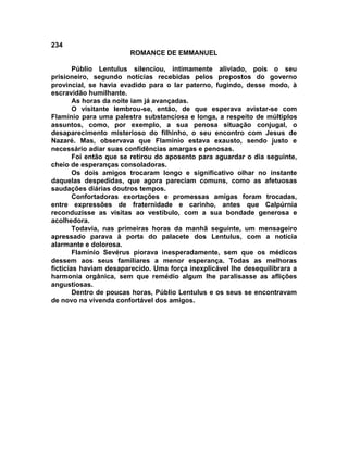 234
                       ROMANCE DE EMMANUEL

        Públio Lentulus silenciou, intimamente aliviado, pois o seu
prisioneiro, segundo notícias recebidas pelos prepostos do governo
provincial, se havia evadido para o lar paterno, fugindo, desse modo, à
escravidão humilhante.
        As horas da noite iam já avançadas.
        O visitante lembrou-se, então, de que esperava avistar-se com
Flamínio para uma palestra substanciosa e longa, a respeito de múltiplos
assuntos, como, por exemplo, a sua penosa situação conjugal, o
desaparecimento misterioso do filhinho, o seu encontro com Jesus de
Nazaré. Mas, observava que Flamínio estava exausto, sendo justo e
necessário adiar suas confidências amargas e penosas.
        Foi então que se retirou do aposento para aguardar o dia seguinte,
cheio de esperanças consoladoras.
        Os dois amigos trocaram longo e significativo olhar no instante
daquelas despedidas, que agora pareciam comuns, como as afetuosas
saudações diárias doutros tempos.
        Confortadoras exortações e promessas amigas foram trocadas,
entre expressões de fraternidade e carinho, antes que Calpúrnia
reconduzisse as visitas ao vestíbulo, com a sua bondade generosa e
acolhedora.
        Todavia, nas primeiras horas da manhã seguinte, um mensageiro
apressado parava à porta do palacete dos Lentulus, com a notícia
alarmante e dolorosa.
        Flamínio Sevérus piorava inesperadamente, sem que os médicos
dessem aos seus familiares a menor esperança. Todas as melhoras
fictícias haviam desaparecido. Uma força inexplicável lhe desequilibrara a
harmonia orgânica, sem que remédio algum lhe paralisasse as aflições
angustiosas.
        Dentro de poucas horas, Públio Lentulus e os seus se encontravam
de novo na vivenda confortável dos amigos.
 
