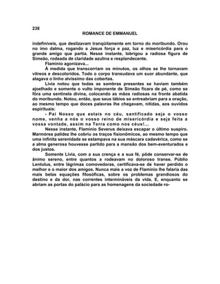 238
                       ROMANCE DE EMMANUEL

indefiníveis, que deslizavam tranqüilamente em torno do moribundo. Orou
no imo dalma, rogando a Jesus força e paz, luz e misericórdia para o
grande amigo que partia. Nesse instante, lobrigou a radiosa figura de
Simeão, rodeada de claridade azulina e resplandecente.
       Flamínio agonizava...
       À medida que transcorriam os minutos, os olhos se lhe tornavam
vítreos e descoloridos. Todo o corpo transudava um suor abundante, que
alagava o linho alvíssimo das cobertas.
       Lívia notou que todas as sombras presentes se haviam também
ajoelhado e somente o vulto imponente de Simeão ficara de pé, como se
fôra uma sentinela divina, colocando as mãos radiosas na fronte abatida
do moribundo. Notou, então, que seus lábios se entreabriam para a oração,
ao mesmo tempo que doces palavras lhe chegavam, nítidas, aos ouvidos
espirituais:
       - Pai Nosso que estais no céu, santificado seja o vosso
nome, venha a nós o vosso reino de misericórdia e seja feita a
vossa vontade, assim na Terra como nos céus!...
       Nesse instante, Flamínio Severus deixava escapar o último suspiro.
Marmórea palidez lhe cobriu os traços fisionômicos, ao mesmo tempo que
uma infinita serenidade se estampava na sua máscara cadavérica, como se
a alma generosa houvesse partido para a mansão dos bem-aventurados e
dos justos.
       Somente Lívia, com a sua crença e a sua fé, pôde conservar-se de
ânimo sereno, entre quantos a rodeavam no doloroso transe. Públio
Lentulus, entre lágrimas comovedoras, certificava-se de haver perdido o
melhor e o maior dos amigos. Nunca mais a voz de Flamínio lhe falaria das
mais belas equações filosóficas, sobre os problemas grandiosos do
destino e da dor, nas correntes intermináveis da vida. E, enquanto se
abriam as portas do palácio para as homenagens da sociedade ro-
 