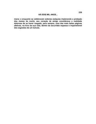 239
                          HÁ DOIS MIL ANOS...

mana; e enquanto se celebravam solenes exéquias implorando a proteção
dos manes do morto, seu coração de amigo considerava a realidade
dolorosa de se haver rasgado, para sempre, uma das mais belas páginas
afetivas, no livro da sua vida, dentro da escuridão espessa e impenetrável
dos segredos de um túmulo.
 