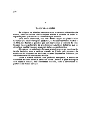 240




                                   II

                         Sombras e núpcias

       Às exéquias de Flamínio compareceram numerosos afeiçoados do
extinto, além das muitas representações sociais e políticas de todas as
organizações a que radicara o seu nome digno e ilustre.
       Entre tantos elementos, não podia faltar a figura do pretor Sálvio
Lentulus que, nas homenagens póstumas, se fez acompanhar da mulher e
da filha, que fizeram o possível por bem representar a comédia de suas
fingidas mágoas pela morte do grande senador, junto de Calpúrnia que se
debulhava nas lágrimas dos seus mais dolorosos sentimentos.
       Ali mesmo, no palácio dos Severus, encontraram-se os membros da
família Lentulus, com a evidente aversão de Públio pela presença da
esposa do tio, enquanto as senhoras trocavam impressões dolorosas, na
afetada etiqueta das trivialidades sociais.
       Fúlvia e Aurélia notaram, com profundo desagrado, a expressão
carinhosa de Plínio Severus para com Flávia Lentúlia, a quem distinguia
com especial atenção, nas solenidades fúnebres, como a demonstrar as
preferências do seu coração.
 