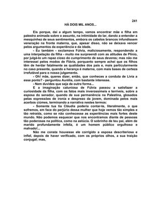 241
                          HÁ DOIS MIL ANOS...

        Eis porque, daí a algum tempo, vamos encontrar mãe e filha em
palestra animada sobre o assunto, na intimidade do lar, dando a entender a
mesquinhez de seus sentimentos, embora os cabelos brancos infundissem
veneração na fronte materna, que, apesar disso, não se deixava vencer
pelos argumentos da experiência e da idade.
        - Eu também - exclamava Fúlvia, maliciosamente, respondendo a
uma interpelação da filha - muito me surpreendi com as atitudes de Plínio,
por julgá-lo um rapaz cioso do cumprimento de seus deveres; mas não me
interessei pelos modos de Flávia, porquanto sempre achei que os filhos
têm de herdar fatalmente as qualidades dos pais e, mais particularmente
no caso presente, quando a herança é materna, com mais bases de certeza
irrefutável para o nosso julgamento.
        - Oh! mãe, queres dizer, então, que conheces a conduta de Lívia a
esse ponto? - perguntou Aurélia, com bastante interesse.
        - Nem duvides que seja de outra forma...
        E a imaginação caluniosa de Fúlvia passou a satisfazer a
curiosidade da filha, com os fatos mais inverossímeis e terríveis, sobre a
esposa do senador, quando de sua permanência na Palestina, glosados
pelas expressões de ironia e desprezo da jovem, dominada pelos mais
acerbos ciúmes, terminando a narrativa nestes termos:
        - Somente tua tia Cláudia poderia contar-te, literalmente, o que
sofremos, em face do perjúrio dessa mulher que hoje vemos tão simples e
tão retraída, como se não conhecesse as experiências mais fortes deste
mundo. Não podemos esquecer que nos encontramos diante de pessoas
tão poderosas na política, como na astúcia. O sobrinho de teu pai, além de
marido profundamente infeliz, é um homem público orgulhoso e
malvado!...
        Não me consta houvesse ele corrigido a esposa descriteriosa e
infiel, depois de haver verificado, com os próprios olhos, a sua traição
conjugal; mas,
 