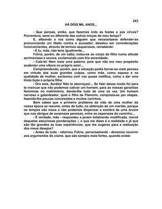 243
                            HÁ DOIS MIL ANOS...

        - Que pensas, então, que fazemos indo às festas e aos circos?
Porventura, serei eu diferente das outras moças do meu tempo?
        E, alteando a voz como alguém que necessitasse defender-se
pronunciando um libelo contra o acusador, desatou em considerações
inconvenientes, através de termos asquerosos, rematando:
        - E tu, mãe, não tens igualmente...
        Fúlvia, porém, de um salto, colou-se ao corpo da filha numa atitude
acrimoniosa e severa, exclamando com fria serenidade:
        - Cala-te! Nem mais uma palavra, pois que não era meu propósito
acalentar uma víbora no próprio seio!...
        Compreendendo, porém, que a situação podia tornar-se mais penosa
em virtude das suas grandes culpas, como mãe, como esposa e na
qualidade de mulher, exclamou com voz quase melíflua, como a dar uma
triste lição à própria filha:
        - Ora esta, Aurélia! Não te aborreças!... Se falei desse modo foi para
te insinuar que não podemos cativar um homem, para as nossas garantias
femininas no matrimônio, dando-lhe tudo de uma só vez. Um homem
nervoso e galanteador, qual o filho de Flamínio, conquista-se por etapas,
fazendo-lhe poucas concessões e muitos carinhos.
        Bem sabes que o primeiro problema da vida de uma mulher da
nossa época se resume, antes de tudo, na obtenção de um marido, porque
os tempos são maus e não podemos dispensar a sombra de uma árvore
que nos abrigue de surpresas penosas, entre as asperezas do caminho...
        - É verdade, mãe - respondeu a jovem totalmente modificada, mercê
daquelas astuciosas ponderações -; o que me dizes é a realidade e já que
são tão grandes as tuas experiências, que me sugeres para a realização
dos meus desejos?
        - Antes de tudo - retornou Fúlvia, perversamente - devemos recorrer
aos argumentos do ciúme, que são sempre mais fortes, quando existe
 