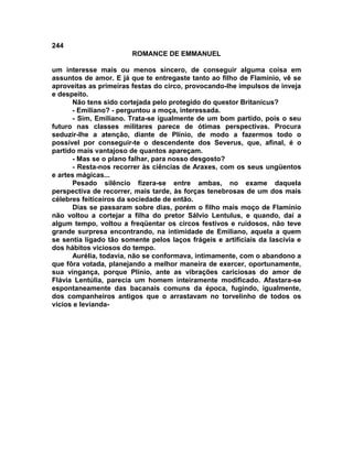 244
                        ROMANCE DE EMMANUEL

um interesse mais ou menos sincero, de conseguir alguma coisa em
assuntos de amor. E já que te entregaste tanto ao filho de Flamínio, vê se
aproveitas as primeiras festas do circo, provocando-lhe impulsos de inveja
e despeito.
      Não tens sido cortejada pelo protegido do questor Britanicus?
      - Emiliano? - perguntou a moça, interessada.
      - Sim, Emiliano. Trata-se igualmente de um bom partido, pois o seu
futuro nas classes militares parece de ótimas perspectivas. Procura
seduzir-lhe a atenção, diante de Plínio, de modo a fazermos todo o
possível por conseguir-te o descendente dos Severus, que, afinal, é o
partido mais vantajoso de quantos apareçam.
      - Mas se o plano falhar, para nosso desgosto?
      - Resta-nos recorrer às ciências de Araxes, com os seus ungüentos
e artes mágicas...
      Pesado silêncio fizera-se entre ambas, no exame daquela
perspectiva de recorrer, mais tarde, às forças tenebrosas de um dos mais
célebres feiticeiros da sociedade de então.
      Dias se passaram sobre dias, porém o filho mais moço de Flamínio
não voltou a cortejar a filha do pretor Sálvio Lentulus, e quando, daí a
algum tempo, voltou a freqüentar os circos festivos e ruidosos, não teve
grande surpresa encontrando, na intimidade de Emiliano, aquela a quem
se sentia ligado tão somente pelos laços frágeis e artificiais da lascívia e
dos hábitos viciosos do tempo.
      Aurélia, todavia, não se conformava, intimamente, com o abandono a
que fôra votada, planejando a melhor maneira de exercer, oportunamente,
sua vingança, porque Plínio, ante as vibrações cariciosas do amor de
Flávia Lentúlia, parecia um homem inteiramente modificado. Afastara-se
espontaneamente das bacanais comuns da época, fugindo, igualmente,
dos companheiros antigos que o arrastavam no torvelinho de todos os
vícios e levianda-
 