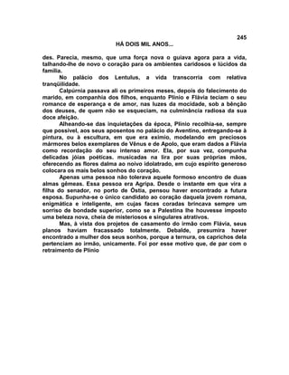 245
                          HÁ DOIS MIL ANOS...

des. Parecia, mesmo, que uma força nova o guiava agora para a vida,
talhando-lhe de novo o coração para os ambientes caridosos e lúcidos da
família.
       No palácio dos Lentulus, a vida transcorria com relativa
tranqüilidade.
       Calpúrnia passava ali os primeiros meses, depois do falecimento do
marido, em companhia dos filhos, enquanto Plínio e Flávia teciam o seu
romance de esperança e de amor, nas luzes da mocidade, sob a bênção
dos deuses, de quem não se esqueciam, na culminância radiosa da sua
doce afeição.
       Alheando-se das inquietações da época, Plínio recolhia-se, sempre
que possível, aos seus aposentos no palácio do Aventino, entregando-se à
pintura, ou à escultura, em que era exímio, modelando em preciosos
mármores belos exemplares de Vênus e de Apolo, que eram dados a Flávia
como recordação do seu intenso amor. Ela, por sua vez, compunha
delicadas jóias poéticas. musicadas na lira por suas próprias mãos,
oferecendo as flores dalma ao noivo idolatrado, em cujo espírito generoso
colocara os mais belos sonhos do coração.
       Apenas uma pessoa não tolerava aquele formoso encontro de duas
almas gêmeas. Essa pessoa era Agripa. Desde o instante em que vira a
filha do senador, no porto de Óstia, pensou haver encontrado a futura
esposa. Supunha-se o único candidato ao coração daquela jovem romana,
enigmática e inteligente, em cujas faces coradas brincava sempre um
sorriso de bondade superior, como se a Palestina lhe houvesse imposto
uma beleza nova, cheia de misteriosos e singulares atrativos.
       Mas, à vista dos projetos de casamento do irmão com Flávia, seus
planos haviam fracassado totalmente. Debalde, presumira haver
encontrado a mulher dos seus sonhos, porque a ternura, os caprichos dela
pertenciam ao irmão, unicamente. Foi por esse motivo que, de par com o
retraimento de Plínio
 
