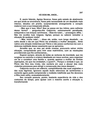 247
                           HÁ DOIS MIL ANOS...

       E, assim falando, Agripa Severus, fosse pelo estado de abatimento
em que ainda se encontrava, fosse pela necessidade de um desabafo mais
intenso, desatou em pranto, surpreendendo amargamente o coração
materno com a sua inesperada atitude.
       - Mas que é isso, filho? Que se passa em teu íntimo, para sofreres
dessa forma? - perguntou-lhe Calpúrnia, extremamente penalizada,
enlaçando-o nos braços carinhosos. - Dize-me tudo!... - prosseguiu aflita. -
Não me ocultes tuas mágoas, Agripa, porque eu saberei remediar a
situação de qualquer modo!
       - Mãe, minha mãe!... - disse ele, então, num longo desabafo - eu
sofro desde o dia em que Plínio me arrebatou a mulher desejada... Sinto
nalma uma atração misteriosa por Flávia e não posso conformar-me com a
dolorosa realidade desse casamento que se aproxima.
       Acredito que, se meu pai ainda vivesse, procuraria salvar minha
situação, conquistando para mim esse matrimônio, com as resoluções
providenciais que lhe conhecíamos...
       Esperei sempre, através de todas as venturas da mocidade, que me
surgisse no caminho a criatura idealizada em meus sonhos, para organizar
um lar e constituir uma família e, quando aparece a mulher de minhas
aspirações, eis que ma arrebatam, e quem?!... Porque a verdade é que, se
Plínio não fôra meu irmão, não vacilaria em usar e abusar dos mais
violentos processos para atingir a consecução dos meus desejos!...
       Calpúrnia ouvia-o em silêncio, compartilhando das suas angústias e
das suas lágrimas. Ignorava aquele duelo silencioso de sentimentos e
somente agora podia compreender a moléstia indefinida que lhe devorava
o filho mais velho, avassaladoramente.
       Seu coração possuía, porém, bastante experiência da vida e dos
costumes do tempo, para ajuizar com o máximo acerto a situação e,
transformando
 